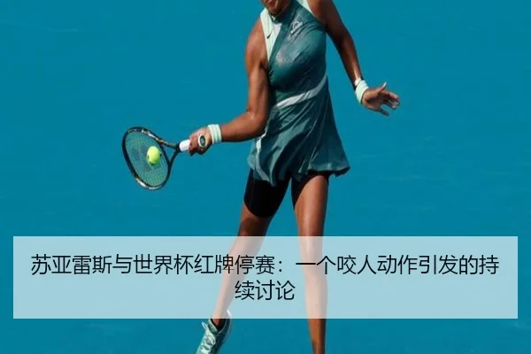 苏亚雷斯与世界杯红牌停赛：一个咬人动作引发的持续讨论